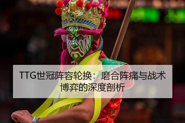 TTG世冠阵容轮换：磨合阵痛与战术博弈的深度剖析