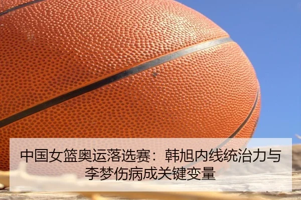 中国女篮奥运落选赛：韩旭内线统治力与李梦伤病成关键变量