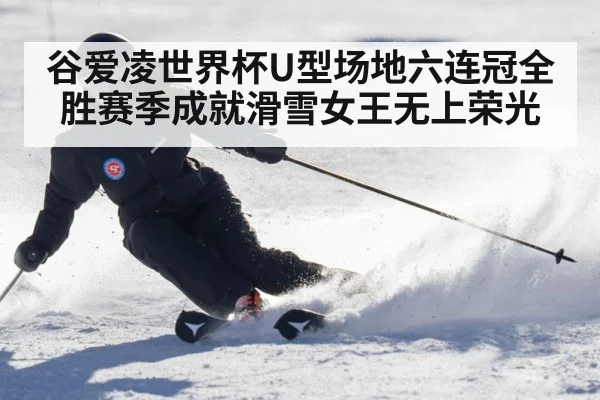 谷爱凌世界杯U型场地六连冠全胜赛季成就滑雪女王无上荣光